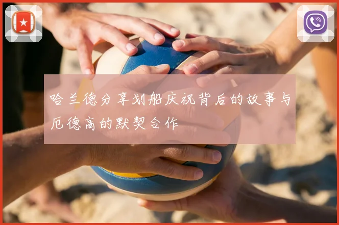 哈兰德分享划船庆祝背后的故事与厄德高的默契合作