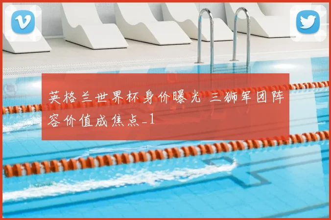 英格兰世界杯身价曝光 三狮军团阵容价值成焦点_1