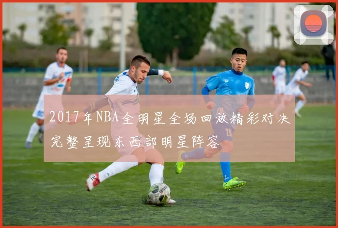 2017年NBA全明星全场回放精彩对决完整呈现东西部明星阵容