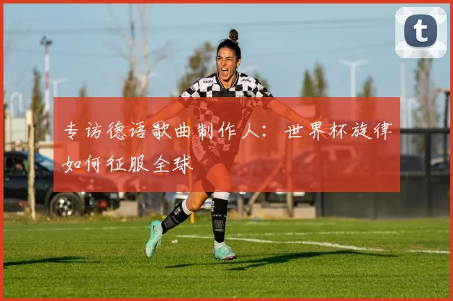 专访德语歌曲制作人:世界杯旋律如何征服全球
