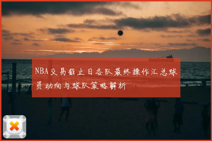 NBA交易截止日各队最终操作汇总球员动向与球队策略解析