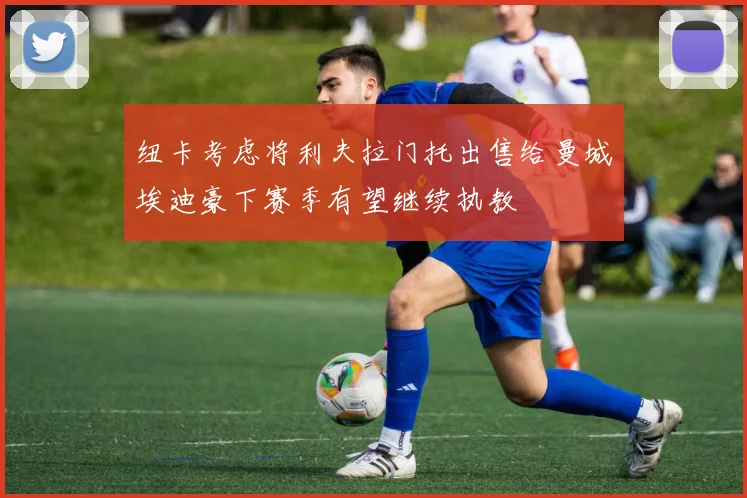 纽卡考虑将利夫拉门托出售给曼城埃迪豪下赛季有望继续执教