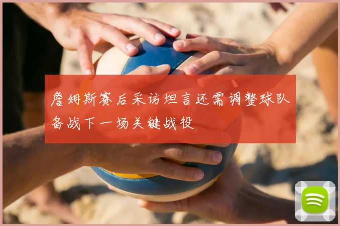 詹姆斯赛后采访坦言还需调整球队备战下一场关键战役