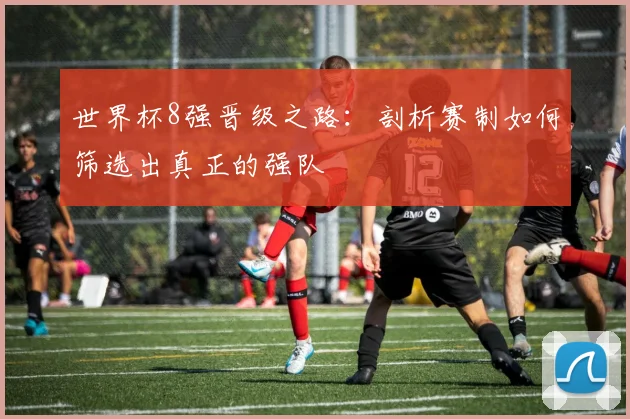 世界杯8强晋级之路:剖析赛制如何筛选出真正的强队
