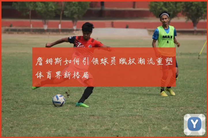 詹姆斯如何引领球员赋权潮流重塑体育界新格局