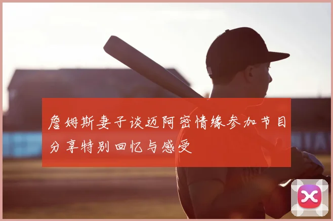 詹姆斯妻子谈迈阿密情缘参加节目分享特别回忆与感受
