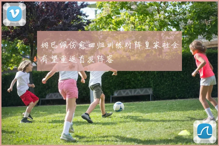 姆巴佩伤愈回归训练对阵皇家社会有望重返首发阵容