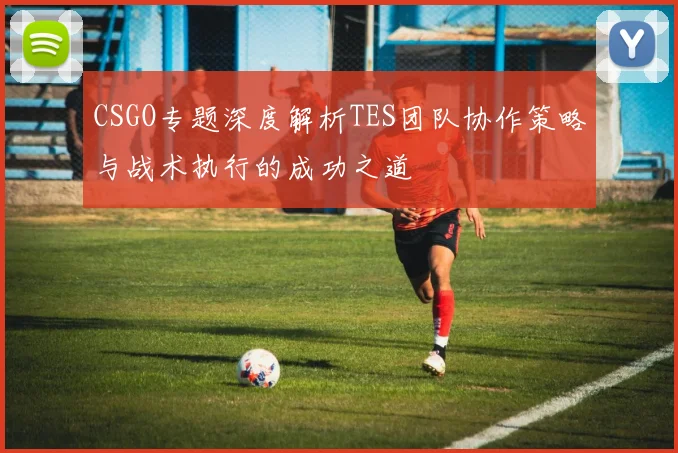 CSGO专题深度解析TES团队协作策略与战术执行的成功之道