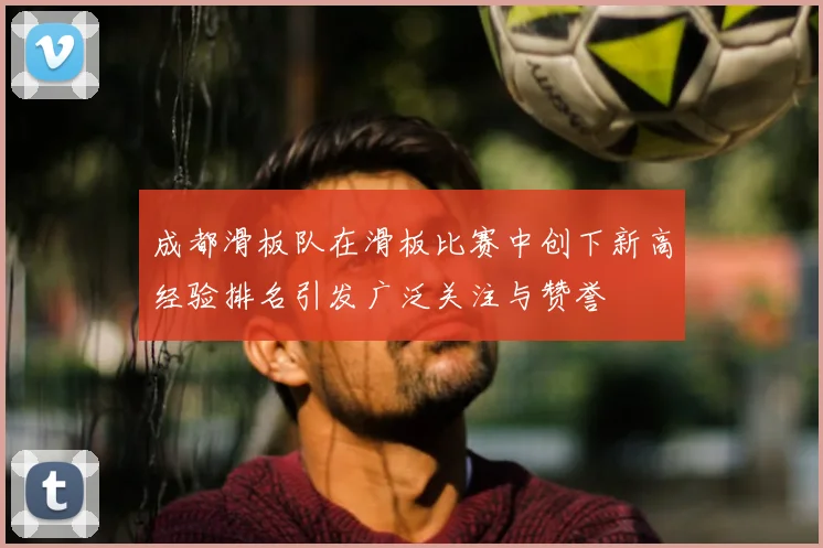 成都滑板队在滑板比赛中创下新高经验排名引发广泛关注与赞誉