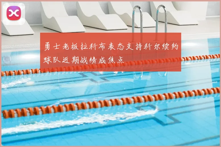 勇士老板拉科布表态支持科尔续约球队近期战绩成焦点