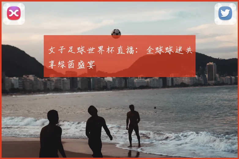 女子足球世界杯直播:全球球迷共享绿茵盛宴