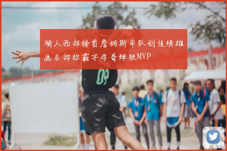 湖人西部榜首詹姆斯率队创佳绩雄鹿东部称霸字母哥蝉联MVP