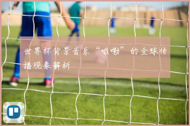 世界杯背景音乐“哦嘞”的全球传播现象解析