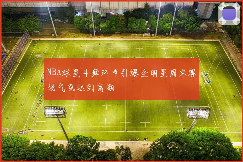 NBA球星斗舞环节引爆全明星周末赛场气氛达到高潮
