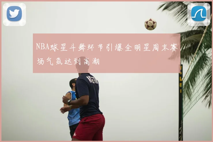 NBA球星斗舞环节引爆全明星周末赛场气氛达到高潮