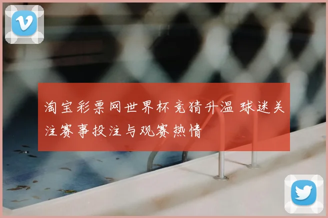 淘宝彩票网世界杯竞猜升温 球迷关注赛事投注与观赛热情