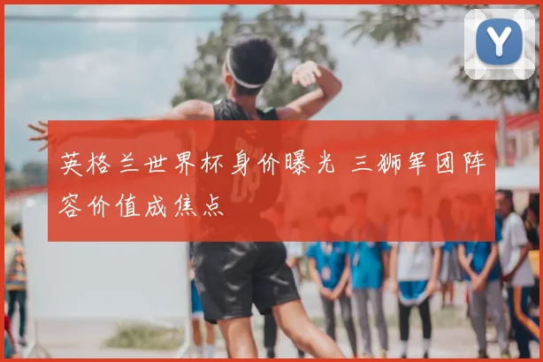 英格兰世界杯身价曝光 三狮军团阵容价值成焦点