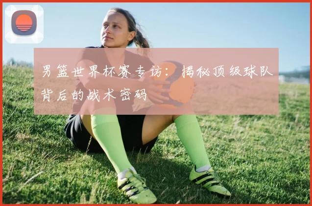 男篮世界杯赛专访:揭秘顶级球队背后的战术密码