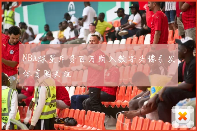 NBA球星斥资百万购入数字头像引发体育圈关注