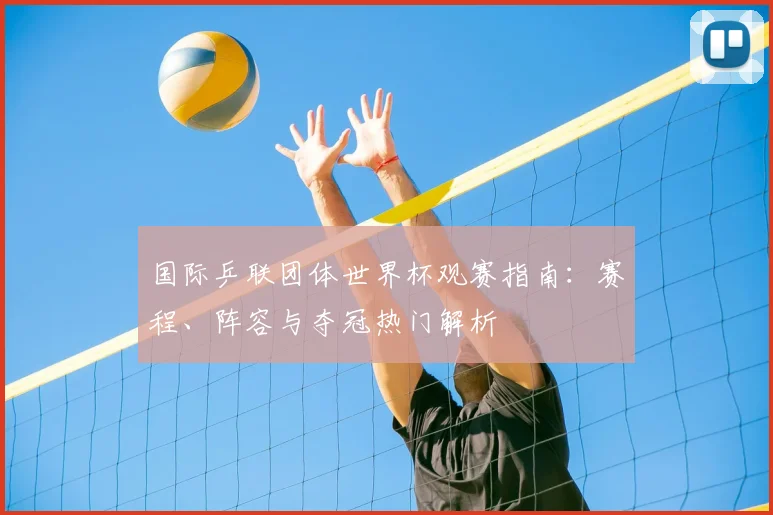 国际乒联团体世界杯观赛指南:赛程、阵容与夺冠热门解析