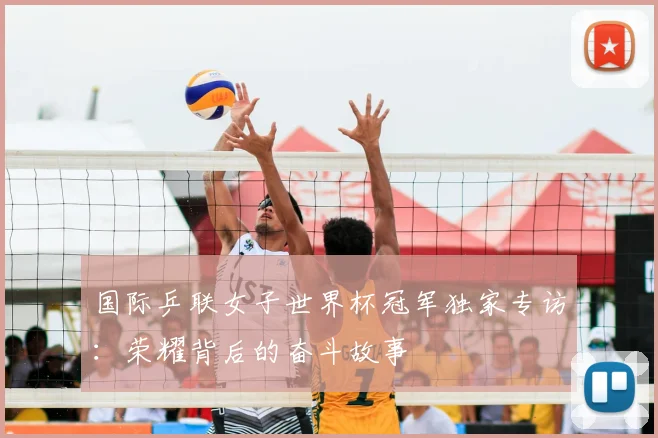 国际乒联女子世界杯冠军独家专访:荣耀背后的奋斗故事