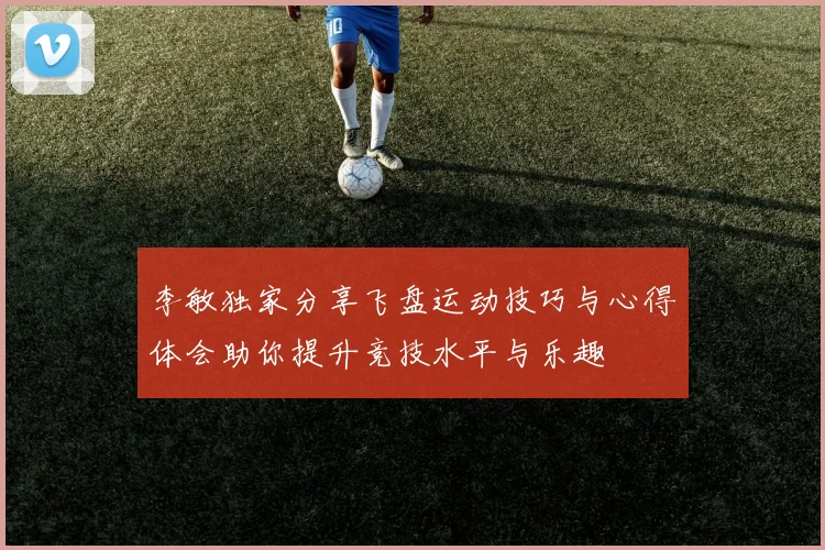 李敏独家分享飞盘运动技巧与心得体会助你提升竞技水平与乐趣