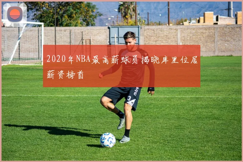 2020年NBA最高薪球员揭晓库里位居薪资榜首