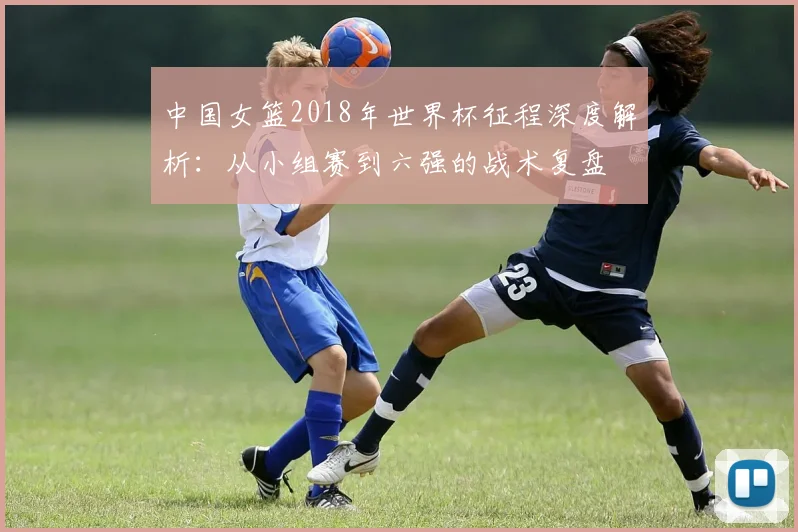 中国女篮2018年世界杯征程深度解析：从小组赛到六强的战术复盘