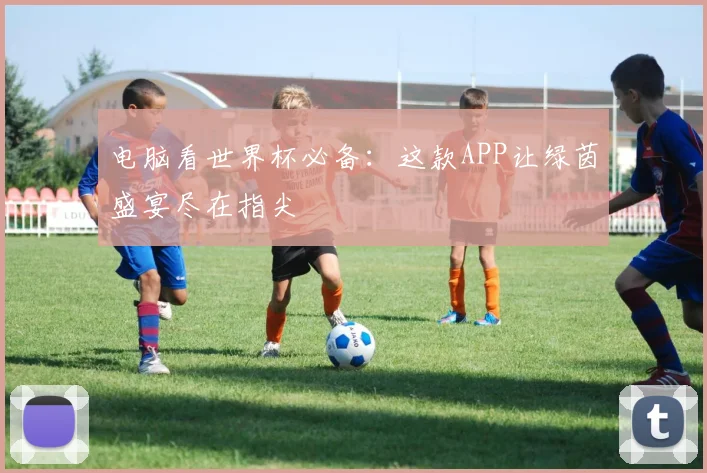 电脑看世界杯必备：这款APP让绿茵盛宴尽在指尖