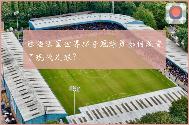 这些法国世界杯夺冠球员如何改变了现代足球?