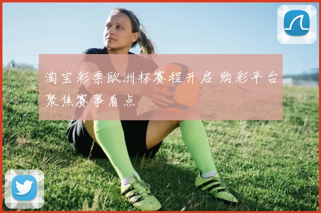 淘宝彩票欧洲杯赛程开启 购彩平台聚焦赛事看点